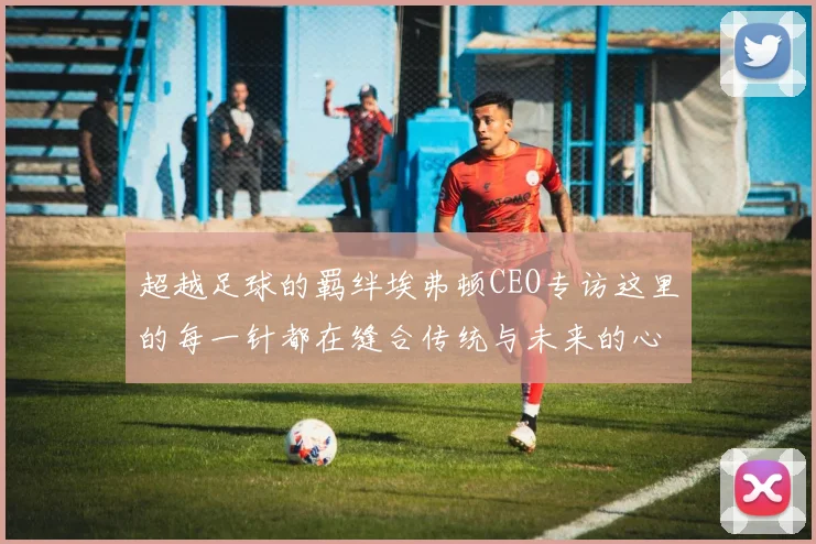 超越足球的羁绊埃弗顿CEO专访这里的每一针都在缝合传统与未来的心跳